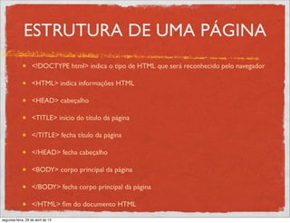 ESTRUTURA DE UMA PÁGINA
<!DOCTYPE html> indica o tipo de HTML que será reconhecido pelo navegador
<HTML> indica informações HTML
<HEAD> cabeçalho
<TITLE> início do título da página
</TITLE> fecha título da página
</HEAD> fecha cabeçalho
<BODY> corpo principal da página
</BODY> fecha corpo principal da página
</HTML> ﬁm do documento HTML
segunda-feira, 29 de abril de 13
 