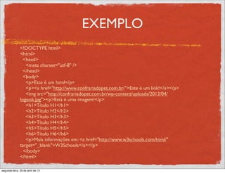 EXEMPLO
<!DOCTYPE html>
<html>
<head>
<meta charset="utf-8" />
</head>
<body>
<p>Este é um html</p>
<p><a href="http://www.confrariadopet.com.br/">Este é um link!</a></p>
<img src="http://confrariadopet.com.br/wp-content/uploads/2013/04/
logook.jpg"><p>Esta é uma imagem!</p>
<h1>Título H1</h1>
<h2>Título H2</h2>
<h3>Título H3</h3>
<h4>Título H4</h4>
<h5>Título H5</h5>
<h6>Título H6</h6>
<p>Mais informações em: <a href="http://www.w3schools.com/html/"
target="_blank">W3Schools</a></p>
</body>
</html>
segunda-feira, 29 de abril de 13
 