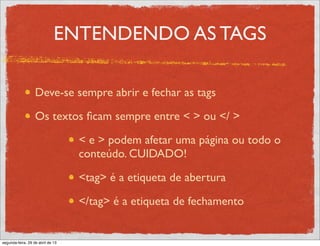 ENTENDENDO AS TAGS
Deve-se sempre abrir e fechar as tags
Os textos ﬁcam sempre entre < > ou </ >
< e > podem afetar uma página ou todo o
conteúdo. CUIDADO!
<tag> é a etiqueta de abertura
</tag> é a etiqueta de fechamento
segunda-feira, 29 de abril de 13
 