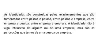 As identidades são construídas pelos relacionamentos que são
fomentados entre pessoa e pessoa, entre pessoa e empresa, entre
empresa e pessoa, entre empresa e empresa. A identidade não é
algo intrínseco de alguém ou de uma empresa, mas são as
percepções que temos de uma pessoa ou empresa.
 
