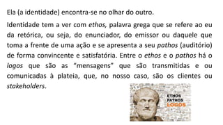 Ela (a identidade) encontra-se no olhar do outro.
Identidade tem a ver com ethos, palavra grega que se refere ao eu
da retórica, ou seja, do enunciador, do emissor ou daquele que
toma a frente de uma ação e se apresenta a seu pathos (auditório)
de forma convincente e satisfatória. Entre o ethos e o pathos há o
logos que são as “mensagens” que são transmitidas e ou
comunicadas à plateia, que, no nosso caso, são os clientes ou
stakeholders.
 