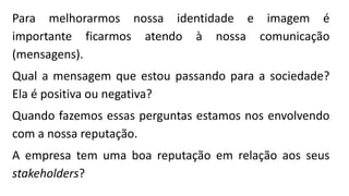 Para melhorarmos nossa identidade e imagem é
importante ficarmos atendo à nossa comunicação
(mensagens).
Qual a mensagem que estou passando para a sociedade?
Ela é positiva ou negativa?
Quando fazemos essas perguntas estamos nos envolvendo
com a nossa reputação.
A empresa tem uma boa reputação em relação aos seus
stakeholders?
 
