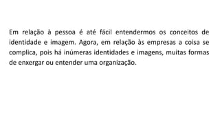 Em relação à pessoa é até fácil entendermos os conceitos de
identidade e imagem. Agora, em relação às empresas a coisa se
complica, pois há inúmeras identidades e imagens, muitas formas
de enxergar ou entender uma organização.
 