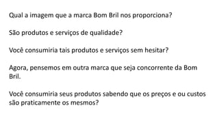 Qual a imagem que a marca Bom Bril nos proporciona?
São produtos e serviços de qualidade?
Você consumiria tais produtos e serviços sem hesitar?
Agora, pensemos em outra marca que seja concorrente da Bom
Bril.
Você consumiria seus produtos sabendo que os preços e ou custos
são praticamente os mesmos?
 