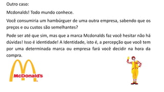 Outro caso:
Mcdonalds! Todo mundo conhece.
Você consumiria um hambúrguer de uma outra empresa, sabendo que os
preços e ou custos são semelhantes?
Pode ser até que sim, mas que a marca Mcdonalds faz você hesitar não há
dúvidas! Isso é identidade! A Identidade, isto é, a percepção que você tem
por uma determinada marca ou empresa fará você decidir na hora da
compra.
 