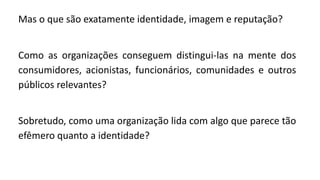 Mas o que são exatamente identidade, imagem e reputação?
Como as organizações conseguem distingui-las na mente dos
consumidores, acionistas, funcionários, comunidades e outros
públicos relevantes?
Sobretudo, como uma organização lida com algo que parece tão
efêmero quanto a identidade?
 