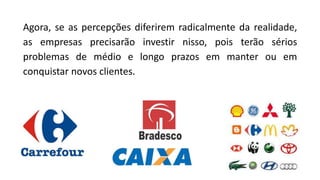 Agora, se as percepções diferirem radicalmente da realidade,
as empresas precisarão investir nisso, pois terão sérios
problemas de médio e longo prazos em manter ou em
conquistar novos clientes.
 