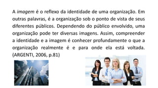 A imagem é o reflexo da identidade de uma organização. Em
outras palavras, é a organização sob o ponto de vista de seus
diferentes públicos. Dependendo do público envolvido, uma
organização pode ter diversas imagens. Assim, compreender
a identidade e a imagem é conhecer profundamente o que a
organização realmente é e para onde ela está voltada.
(ARGENTI, 2006, p.81)
 
