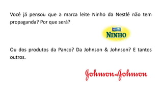 Você já pensou que a marca leite Ninho da Nestlé não tem
propaganda? Por que será?
Ou dos produtos da Panco? Da Johnson & Johnson? E tantos
outros.
 