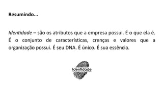 Resumindo...
Identidade – são os atributos que a empresa possui. É o que ela é.
É o conjunto de características, crenças e valores que a
organização possui. É seu DNA. É único. É sua essência.
 