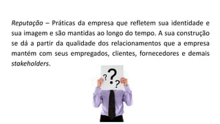Reputação – Práticas da empresa que refletem sua identidade e
sua imagem e são mantidas ao longo do tempo. A sua construção
se dá a partir da qualidade dos relacionamentos que a empresa
mantém com seus empregados, clientes, fornecedores e demais
stakeholders.
 