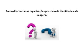 Como diferenciar as organizações por meio da identidade e da
imagem?
 