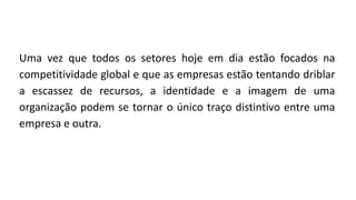 Uma vez que todos os setores hoje em dia estão focados na
competitividade global e que as empresas estão tentando driblar
a escassez de recursos, a identidade e a imagem de uma
organização podem se tornar o único traço distintivo entre uma
empresa e outra.
 
