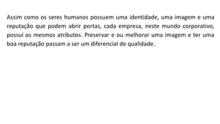 Assim como os seres humanos possuem uma identidade, uma imagem e uma
reputação que podem abrir portas, cada empresa, neste mundo corporativo,
possui os mesmos atributos. Preservar e ou melhorar uma imagem e ter uma
boa reputação passam a ser um diferencial de qualidade.
 