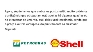 Agora, supúnhamos que ambos os postos estão muito próximos
e a distância que os separam está apenas há algumas quadras ou
no atravessar de uma via, qual deles você escolheria, sendo que
o preço e outras vantagens são praticamente os mesmos?
Depende...
 
