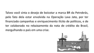 Talvez você sinta o desejo de boicotar a marca BR da Petrobrás,
pelo fato dela estar envolvida na Operação Lava Jato, por ter
financiado campanhas e enriquecimento ilícito de políticos, e de
ter colaborado no rebaixamento da nota de crédito do Brasil,
mergulhando o país em uma crise.
 