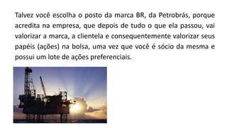 Talvez você escolha o posto da marca BR, da Petrobrás, porque
acredita na empresa, que depois de tudo o que ela passou, vai
valorizar a marca, a clientela e consequentemente valorizar seus
papéis (ações) na bolsa, uma vez que você é sócio da mesma e
possui um lote de ações preferenciais.
 