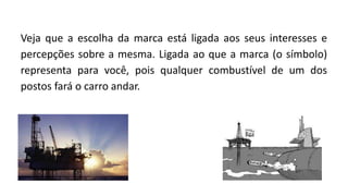 Veja que a escolha da marca está ligada aos seus interesses e
percepções sobre a mesma. Ligada ao que a marca (o símbolo)
representa para você, pois qualquer combustível de um dos
postos fará o carro andar.
 