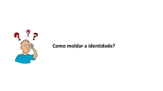 Como moldar a identidade?
 