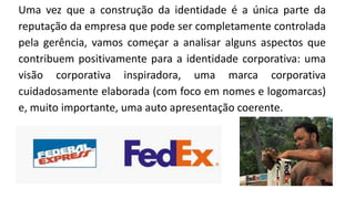 Uma vez que a construção da identidade é a única parte da
reputação da empresa que pode ser completamente controlada
pela gerência, vamos começar a analisar alguns aspectos que
contribuem positivamente para a identidade corporativa: uma
visão corporativa inspiradora, uma marca corporativa
cuidadosamente elaborada (com foco em nomes e logomarcas)
e, muito importante, uma auto apresentação coerente.
 