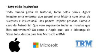 - Uma visão inspiradora
Todo mundo gosta de histórias, torce pelos heróis. Agora
imagine uma empresa que possui uma história com anos de
sucessos e insucessos? Elas podem inspirar pessoas. Como o
caso da Petrobrás! Que vem superando todas as mazelas que
lhes sobrevieram? Ou como a Apple que, sob a liderança de
Steve Jobs, deixou para trás Microsoft e IBM?
 