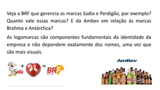 Veja a BRF que gerencia as marcas Sadia e Perdigão, por exemplo?
Quanto vale essas marcas? E da Ambev em relação às marcas
Brahma e Antárctica?
As logomarcas são componentes fundamentais da identidade da
empresa e não dependem exatamente dos nomes, uma vez que
são mais visuais.
 