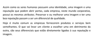 Assim como os seres humanos possuem uma identidade, uma imagem e uma
reputação que podem abrir portas, cada empresa, neste mundo corporativo,
possui os mesmos atributos. Preservar e ou melhorar uma imagem e ter uma
boa reputação passam a ser um diferencial de qualidade.
Hoje é muito comum as empresas fornecerem produtos e serviços bem
semelhantes. O que vai levar um cliente a escolher uma em detrimento da
outra, são seus diferenciais que estão diretamente ligados à sua reputação e
imagem.
 