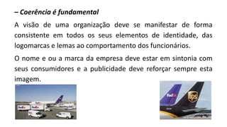 – Coerência é fundamental
A visão de uma organização deve se manifestar de forma
consistente em todos os seus elementos de identidade, das
logomarcas e lemas ao comportamento dos funcionários.
O nome e ou a marca da empresa deve estar em sintonia com
seus consumidores e a publicidade deve reforçar sempre esta
imagem.
 