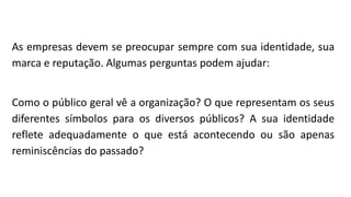 As empresas devem se preocupar sempre com sua identidade, sua
marca e reputação. Algumas perguntas podem ajudar:
Como o público geral vê a organização? O que representam os seus
diferentes símbolos para os diversos públicos? A sua identidade
reflete adequadamente o que está acontecendo ou são apenas
reminiscências do passado?
 