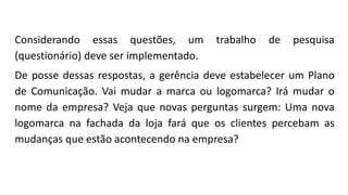 Considerando essas questões, um trabalho de pesquisa
(questionário) deve ser implementado.
De posse dessas respostas, a gerência deve estabelecer um Plano
de Comunicação. Vai mudar a marca ou logomarca? Irá mudar o
nome da empresa? Veja que novas perguntas surgem: Uma nova
logomarca na fachada da loja fará que os clientes percebam as
mudanças que estão acontecendo na empresa?
 