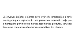 Desenvolver projetos e nomes deve levar em consideração a nova
mensagem que a organização quer passar (ou transmitir). Veja que
a mensagem (por meio de marcas, logomarcas, produtos, serviços)
devem ser coerentes e atender as expectativas dos clientes.
 