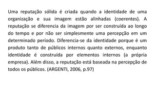 Uma reputação sólida é criada quando a identidade de uma
organização e sua imagem estão alinhadas (coerentes). A
reputação se diferencia da imagem por ser construída ao longo
do tempo e por não ser simplesmente uma percepção em um
determinado período. Diferencia-se da identidade porque é um
produto tanto de públicos internos quanto externos, enquanto
identidade é construída por elementos internos (a própria
empresa). Além disso, a reputação está baseada na percepção de
todos os públicos. (ARGENTI, 2006, p.97)
 