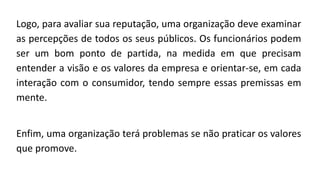 Logo, para avaliar sua reputação, uma organização deve examinar
as percepções de todos os seus públicos. Os funcionários podem
ser um bom ponto de partida, na medida em que precisam
entender a visão e os valores da empresa e orientar-se, em cada
interação com o consumidor, tendo sempre essas premissas em
mente.
Enfim, uma organização terá problemas se não praticar os valores
que promove.
 