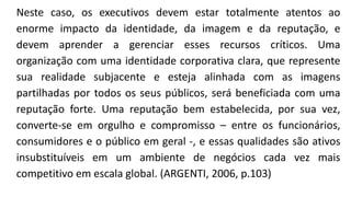 Neste caso, os executivos devem estar totalmente atentos ao
enorme impacto da identidade, da imagem e da reputação, e
devem aprender a gerenciar esses recursos críticos. Uma
organização com uma identidade corporativa clara, que represente
sua realidade subjacente e esteja alinhada com as imagens
partilhadas por todos os seus públicos, será beneficiada com uma
reputação forte. Uma reputação bem estabelecida, por sua vez,
converte-se em orgulho e compromisso – entre os funcionários,
consumidores e o público em geral -, e essas qualidades são ativos
insubstituíveis em um ambiente de negócios cada vez mais
competitivo em escala global. (ARGENTI, 2006, p.103)
 