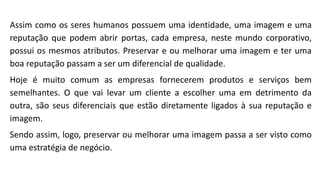 Assim como os seres humanos possuem uma identidade, uma imagem e uma
reputação que podem abrir portas, cada empresa, neste mundo corporativo,
possui os mesmos atributos. Preservar e ou melhorar uma imagem e ter uma
boa reputação passam a ser um diferencial de qualidade.
Hoje é muito comum as empresas fornecerem produtos e serviços bem
semelhantes. O que vai levar um cliente a escolher uma em detrimento da
outra, são seus diferenciais que estão diretamente ligados à sua reputação e
imagem.
Sendo assim, logo, preservar ou melhorar uma imagem passa a ser visto como
uma estratégia de negócio.
 