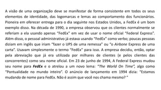 A visão de uma organização deve se manifestar de forma consistente em todos os seus
elementos de identidade, das logomarcas e lemas ao comportamento dos funcionários.
Pioneira em oferecer entrega para o dia seguinte nos Estados Unidos, a FedEx é um bom
exemplo disso. Na década de 1990, a empresa observou que os clientes normalmente se
referiam a ela usando apenas “FedEx” em vez de usar o nome oficial “Federal Express”.
Além disso, o pessoal administrativo já estava usando “FedEx” como verbo; poucas pessoas
diziam em inglês que iriam “fazer o UPS de uma remessa” ou “o Airbone Express de uma
carta”. Usavam simplesmente o termo “FedEx” para isso. A empresa decidiu, então, optar
pela abreviação que já era utilizada por milhares de clientes (e pelos clientes das
concorrentes) como seu nome oficial. Em 23 de junho de 1994, A Federal Express mudou
seu nome para FedEx e o atrelou a um novo lema: “The World On Time”, algo como
“Pontualidade no mundo inteiro”. O anúncio de lançamento em 1994 dizia: “Estamos
mudando de nome para FedEx. Não é assim que você nos chama mesmo? ”
 