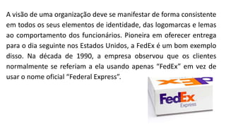 A visão de uma organização deve se manifestar de forma consistente
em todos os seus elementos de identidade, das logomarcas e lemas
ao comportamento dos funcionários. Pioneira em oferecer entrega
para o dia seguinte nos Estados Unidos, a FedEx é um bom exemplo
disso. Na década de 1990, a empresa observou que os clientes
normalmente se referiam a ela usando apenas “FedEx” em vez de
usar o nome oficial “Federal Express”.
 