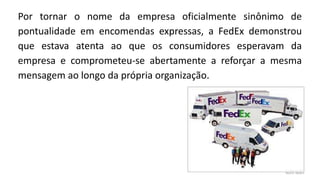 Por tornar o nome da empresa oficialmente sinônimo de
pontualidade em encomendas expressas, a FedEx demonstrou
que estava atenta ao que os consumidores esperavam da
empresa e comprometeu-se abertamente a reforçar a mesma
mensagem ao longo da própria organização.
 