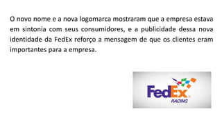 O novo nome e a nova logomarca mostraram que a empresa estava
em sintonia com seus consumidores, e a publicidade dessa nova
identidade da FedEx reforço a mensagem de que os clientes eram
importantes para a empresa.
 