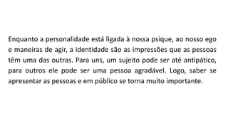 Enquanto a personalidade está ligada à nossa psique, ao nosso ego
e maneiras de agir, a identidade são as impressões que as pessoas
têm uma das outras. Para uns, um sujeito pode ser até antipático,
para outros ele pode ser uma pessoa agradável. Logo, saber se
apresentar as pessoas e em público se torna muito importante.
 