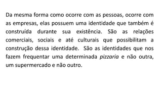 Da mesma forma como ocorre com as pessoas, ocorre com
as empresas, elas possuem uma identidade que também é
construída durante sua existência. São as relações
comerciais, sociais e até culturais que possibilitam a
construção dessa identidade. São as identidades que nos
fazem frequentar uma determinada pizzaria e não outra,
um supermercado e não outro.
 