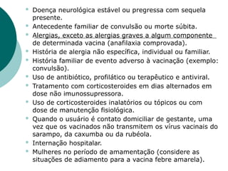  Doença neurológica estável ou pregressa com sequela
presente.
 Antecedente familiar de convulsão ou morte súbita.
 Alergias, exceto as alergias graves a algum componente
de determinada vacina (anafilaxia comprovada).
 História de alergia não específica, individual ou familiar.
 História familiar de evento adverso à vacinação (exemplo:
convulsão).
 Uso de antibiótico, profilático ou terapêutico e antiviral.
 Tratamento com corticosteroides em dias alternados em
dose não imunossupressora.
 Uso de corticosteroides inalatórios ou tópicos ou com
dose de manutenção fisiológica.
 Quando o usuário é contato domiciliar de gestante, uma
vez que os vacinados não transmitem os vírus vacinais do
sarampo, da caxumba ou da rubéola.
 Internação hospitalar.
 Mulheres no período de amamentação (considere as
situações de adiamento para a vacina febre amarela).
 