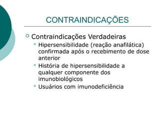 CONTRAINDICAÇÕES
 Contraindicações Verdadeiras
 Hipersensibilidade (reação anafilática)
confirmada após o recebimento de dose
anterior
 História de hipersensibilidade a
qualquer componente dos
imunobiológicos
 Usuários com imunodeficiência
 