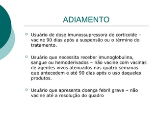 ADIAMENTO
 Usuário de dose imunossupressora de corticoide –
vacine 90 dias após a suspensão ou o término do
tratamento.
 Usuário que necessita receber imunoglobulina,
sangue ou hemoderivados – não vacine com vacinas
de agentes vivos atenuados nas quatro semanas
que antecedem e até 90 dias após o uso daqueles
produtos.
 Usuário que apresenta doença febril grave – não
vacine até a resolução do quadro
 