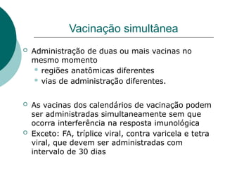 Vacinação simultânea
 Administração de duas ou mais vacinas no
mesmo momento
 regiões anatômicas diferentes
 vias de administração diferentes.
 As vacinas dos calendários de vacinação podem
ser administradas simultaneamente sem que
ocorra interferência na resposta imunológica
 Exceto: FA, tríplice viral, contra varicela e tetra
viral, que devem ser administradas com
intervalo de 30 dias
 