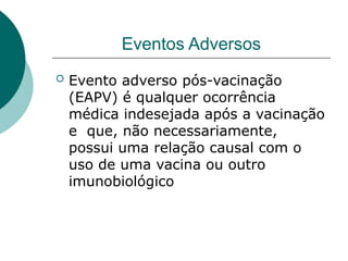 Eventos Adversos
 Evento adverso pós-vacinação
(EAPV) é qualquer ocorrência
médica indesejada após a vacinação
e que, não necessariamente,
possui uma relação causal com o
uso de uma vacina ou outro
imunobiológico
 