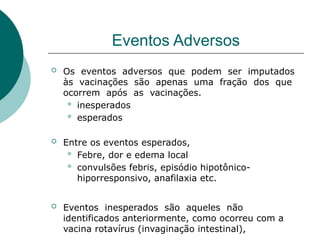 Eventos Adversos
 Os eventos adversos que podem ser imputados
às vacinações são apenas uma fração dos que
ocorrem após as vacinações.
 inesperados
 esperados
 Entre os eventos esperados,
 Febre, dor e edema local
 convulsões febris, episódio hipotônico-
hiporresponsivo, anafilaxia etc.
 Eventos inesperados são aqueles não
identificados anteriormente, como ocorreu com a
vacina rotavírus (invaginação intestinal),
 
