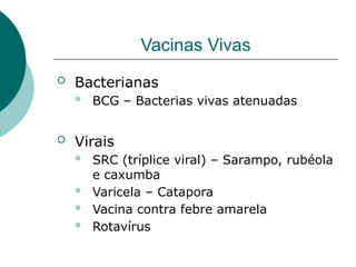 Vacinas Vivas
 Bacterianas
 BCG – Bacterias vivas atenuadas
 Virais
 SRC (tríplice viral) – Sarampo, rubéola
e caxumba
 Varicela – Catapora
 Vacina contra febre amarela
 Rotavírus
 