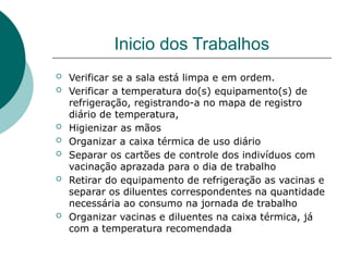 Inicio dos Trabalhos
 Verificar se a sala está limpa e em ordem.
 Verificar a temperatura do(s) equipamento(s) de
refrigeração, registrando-a no mapa de registro
diário de temperatura,
 Higienizar as mãos
 Organizar a caixa térmica de uso diário
 Separar os cartões de controle dos indivíduos com
vacinação aprazada para o dia de trabalho
 Retirar do equipamento de refrigeração as vacinas e
separar os diluentes correspondentes na quantidade
necessária ao consumo na jornada de trabalho
 Organizar vacinas e diluentes na caixa térmica, já
com a temperatura recomendada
 