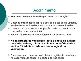 Acolhimento
 Realize o Acolhimento e triagem com classificação
 Obtenha informações sobre o estado de saúde do usuário,
avaliando as indicações e as possíveis contraindicações
 Oriente o usuário sobre a importância da vacinação e da
conclusão do esquema básico
 Faça o registro do imunobiológico a ser administrado
 Na caderneta de vacinação, date e anote no espaço
indicado: a dose, o lote, a unidade de saúde onde a
vacina foi administrada e o nome legível do
vacinador,
 O aprazamento deve ser calculado e registrada com lápis
na caderneta de saúde, no cartão de vacinação
 